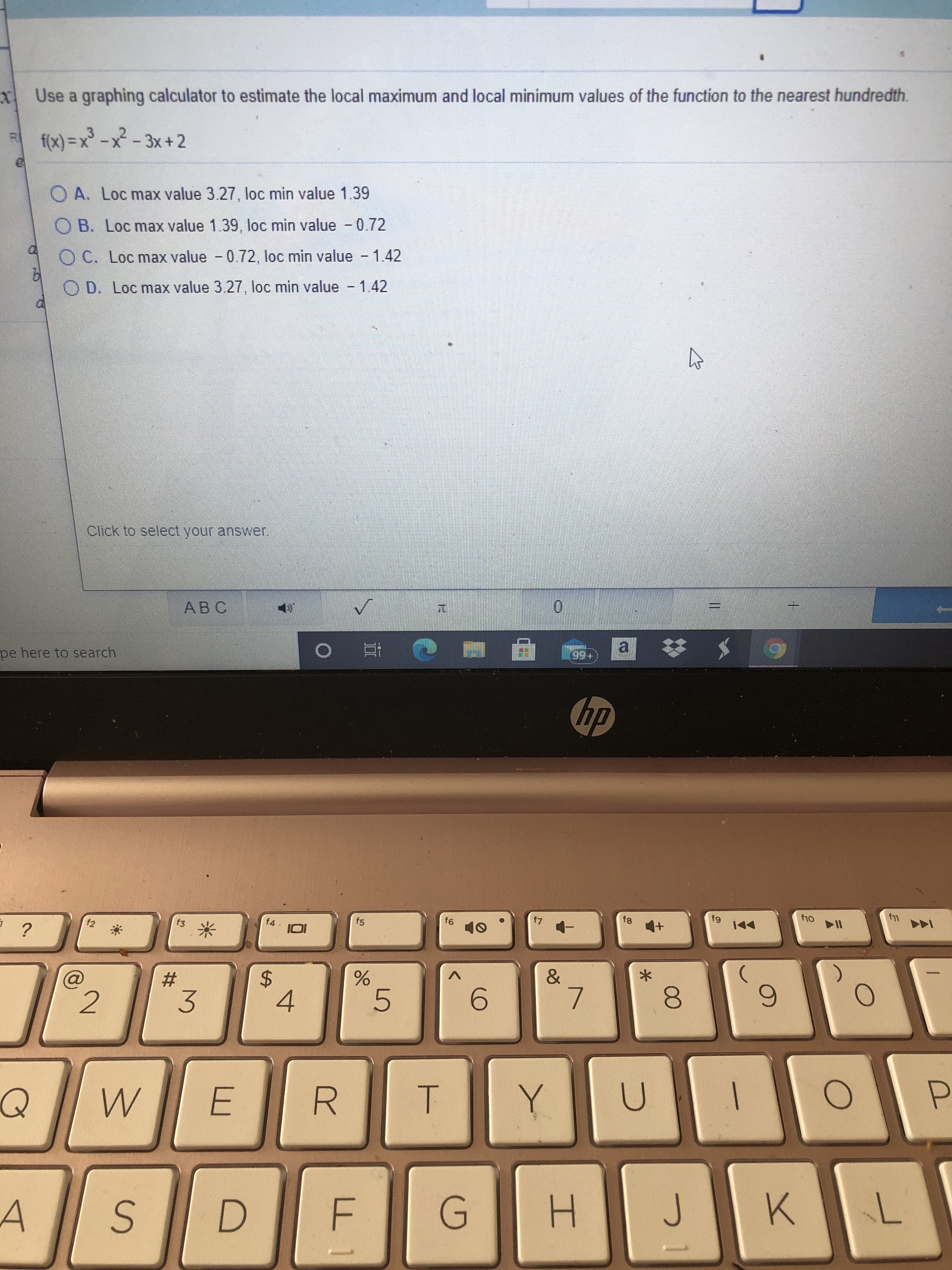 Use a graphing calculator to estimate the local maximum and local minimum values of the function to the nearest hundredth.
f(x) = x³ - x² - 3x +2
O A. Loc max value 3.27, loc min value 1.39
B. Loc max value 1.39, loc min value - 0.72
O C. Loc max value - 0.72, loc min value - 1.42
O D. Loc max value 3.27, loc min value - 1.42
