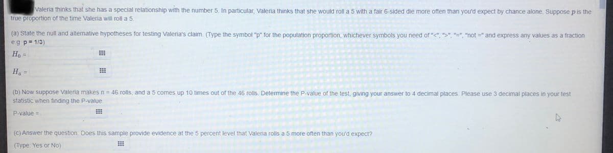 Valeria thinks that she has a special relationship with the number 5. In particular, Valeria thinks that she would roll a 5 with a fair 6-sided die more often than you'd expect by chance alone. Suppose p is the
true proportion of the time Valeria will roll a 5.
(a) State the null and alternative hypotheses for testing Valeria's claim. (Type the symbol "p" for the population proportion, whichever symbols you need of "<", ">", "=", "not =" and express any values as a fraction
e.g p= 1/3)
Ho =
Ha =
(b) Now suppose Valeria makes n = 46 rolls, and a 5 comes up 10 times out of the 46 rolls. Determine the P-value
the test, giving your answer to 4 decimal places. Please use 3 decimal places in your test
statistic when finding the P-value.
P-value =
(C) Answer the question: Does this sample provide evidence at the 5 percent level that Valeria rolls a 5 more often than you'd expect?
(Type: Yes or No)
