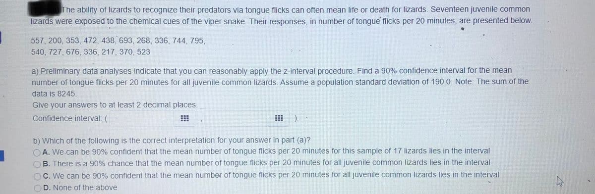 The ability of lizards to recognize their predators via tongue flicks can often mean life or death for lizards. Seventeen juvenile common
lizards were exposed to the chemical cues of the viper snake. Their responses, in number of tongue flicks per 20 minutes, are presented below.
557, 200, 353, 472, 438, 693, 268, 336, 744, 795,
540, 727, 676, 336, 217, 370, 523
a) Preliminary data analyses indicate that you can reasonably apply the z-interval procedure.. Find a 90% confidence interval for the mean
number of tongue flicks per 20 minutes for all juvenile common lizards.. Assume a population standard deviation of 190.0. Note: The sum of the
data is 8245.
Give your answers to at least 2 decimal places.
Confidence interval: (
b) Which of the following is the correct interpretation for your answer in part (a)?
OA. We can be 90% confident that the mean number of tongue flicks per 20 minutes for this sample of 17 lizards lies in the interval
B. There is a 90% chance that the mean number of tongue flicks per 20 minutes for all juvenile common lizards lies in the interval
OC. We can be 90% confident that the mean number of tongue flicks per 20 minutes for all juvenile common lizards lies in the interval
OD. None of the above
