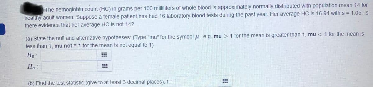 The hemoglobin count (HC) in grams per 100 milliliters of whole blood is approximately normally distributed with population mean 14 for
healthy adult women. Suppose a female patient has had 16 laboratory blood tests during the past year. Her average HC is 16.94 with s = 1.05. Is
%3D
there evidence that her average HC is not 14?
(a) State the null and alternative hypotheses: (Type "mu" for the symbol u, e.g. mu >1 for the mean is greater than 1, mu <1 for the mean is
less than 1, mu not = 1 for the mean is not equal to 1)
Ho :
На
(b) Find the test statistic (give to at least 3 decimal places), t =
