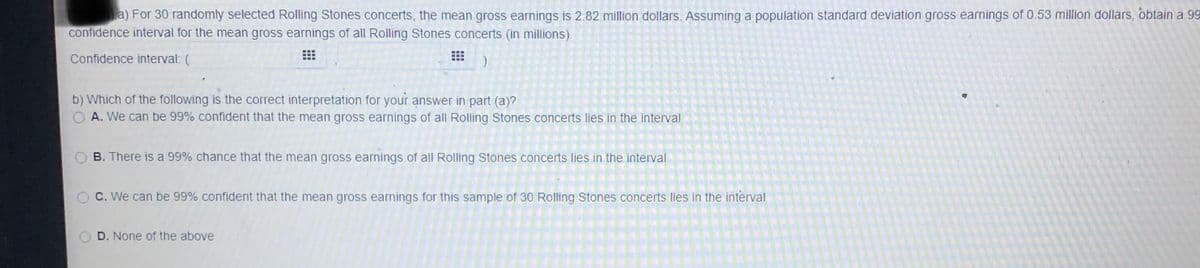 a) For 30 randomly selected Rolling Stones concerts, the mean gross earnings is 2.82 million dollars. Assuming a population standard deviation gross earnings of 0.53 million dollars, obtain a 99
confidence interval for the mean gross earnings of all Rolling Stones concerts (in millions).
Confidence interval: (
b) Which of the following is the correct interpretation for your answer in part (a)?
O A. We can be 99% confident that the mean gross earnings of all Rolling Stones concerts lies in the interval
B. There is a 99% chance that the mean gross earnings of all Rolling Stones concerts lies in the interval
O C. We can be 99% confident that the mean gross earnings for this sample of 30 Rolling Stones concerts lies in the interval
O D. None of the above
