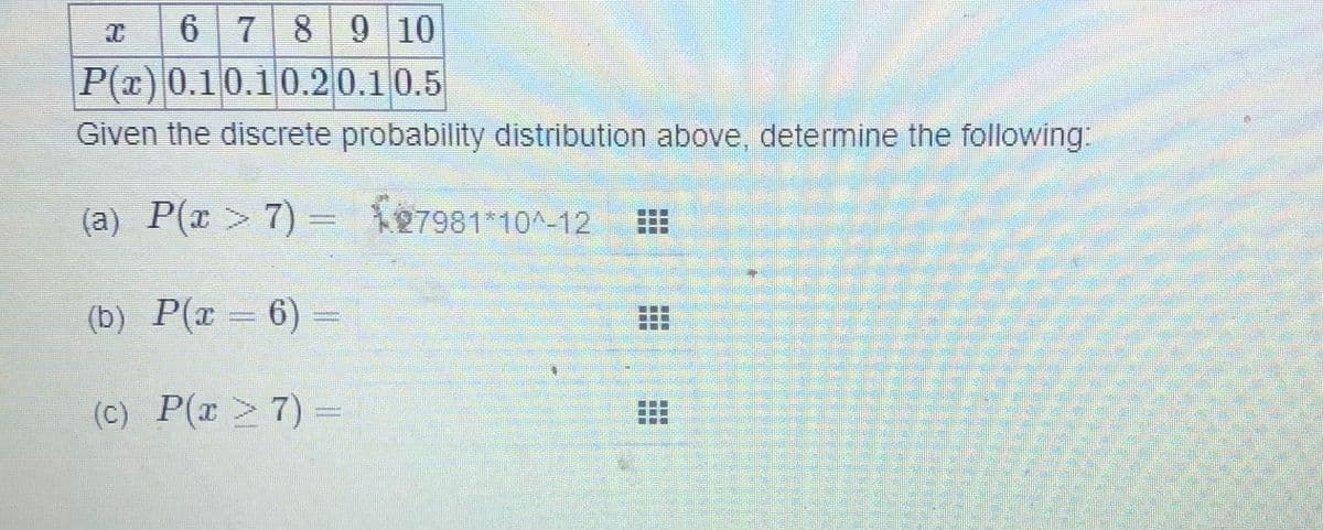 6 789 10
P(x) 0.10.10.20.10.5
Given the discrete probability distribution above, determine the following:
(a) P(x > 7) = 127981*10^-12
(b) P(r= 6) =
(C) P(x > 7) =
...
...
...
