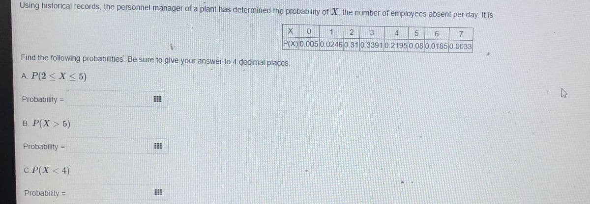 Using historical records, the personnel manager of a plant has determined the probability of X, the number of employees absent per day. It is
2
4
6
7
P(X) 0.005 0.0246 0.31 0.33910.2195 0.080.01850.0033
4.
Find the following probabilities. Be sure to give your answer to 4 decimal places.
A. P(2 < X < 5)
Probability =
%3D
в. Р(X > 5)
Probability =
С. Р(Х < 4)
Probability:
%3D
出
