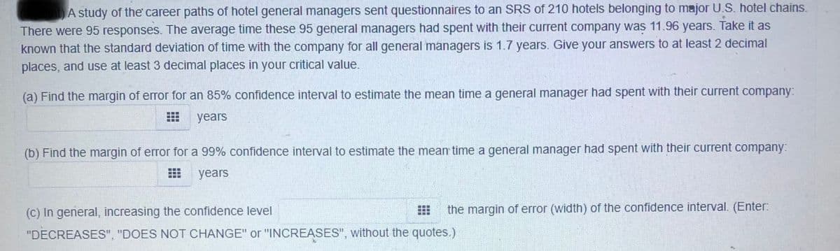 A study of the career paths of hotel general managers sent questionnaires to an SRS of 210 hotels belonging to major U.S. hotel chains.
There were 95 responses. The average time these 95 general managers had spent with their current company was 11.96 years. Take it as
known that the standard deviation of time with the company for all general managers is 1.7 years. Give your answers to at least 2 decimal
places, and use at least 3 decimal places in your critical value.
(a) Find the margin of error for an 85% confidence interval to estimate the mean time a general manager had spent with their current company:
years
(b) Find the margin of error for a 99% confidence interval to estimate the mean time a general manager had spent with their current company:
years
(C) In general, increasing the confidence level
the margin of error (width) of the confidence interval. (Enter:
"DECREASES", "DOES NOT CHANGE" or "INCREASES", without the quotes..)
