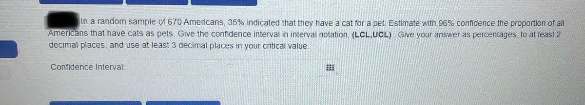 In a random sample of 670 Americans, 35% indicated that they have a cat for a pet. Estimate with 96% confidence the proportion of all
Americans that have cats as pets. Give the confidence interval in interval notation, (LCL,UCL) Give your answer as percentages, to at least 2
decimal places, and use at least 3 decimal places in your critical value.
Confidence Interval:
