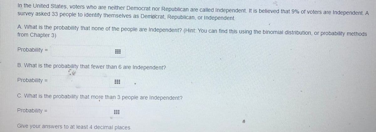 In the United States, voters who are neither Democrat nor Republican are called Independent. It is believed that 9% of voters are Independent. A
survey asked 33 people to identify themselves as Democrat, Republican, or Independent.
A. What is the probability that none of the people are Independent? (Hint: You can find this using the binomial distribution, or probability methods
from Chapter 3)
Probability =
B. What is the probability that fewer than 6 are Independent?
Probability =
%3D
C. What is the probability that more than 3 people are Independent?
Probability
%D
Give your answers to at least 4 decimal places.
