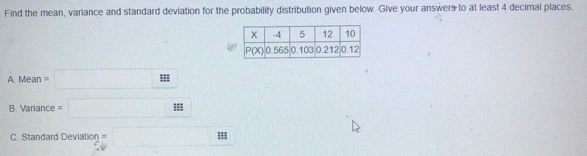 Find the mean, variance and standard deviation for the probability distribution given below. Give your answers to at least 4 decimal places.
-4
12
10
P(X) 0.565 0.103 0.212 0.12
A. Mean =
B. Variance =
C. Standard Deviation =
%3D
..
東
