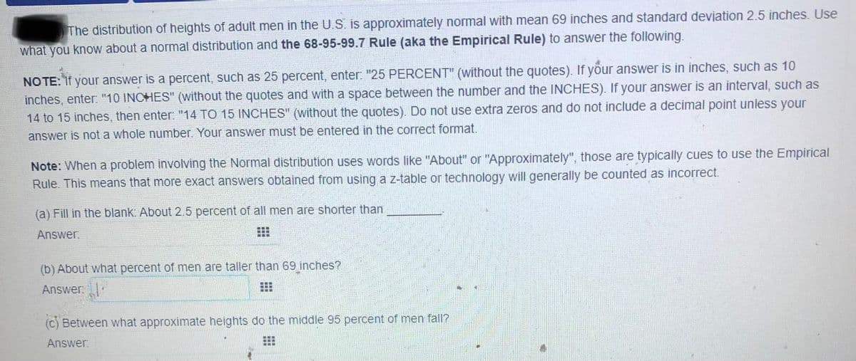 The distribution of heights of adult men in the U.S. is approximately normal with mean 69 inches and standard deviation 2.5 inches. Use
what you know about a normal distribution and the 68-95-99.7 Rule (aka the Empirical Rule) to answer the following.
NO TE: If your answer is a percent, such as 25 percent, enter: "25 PERCENT" (without the quotes). If your answer is in inches, such as 10
inches, enter "10 INCHES" (without the quotes and with a space between the number and the INCHES). If your answer is an interval, such as
14 to 15 inches, then enter: "14 TO 15 INCHES" (without the quotes). Do not use extra zeros and do not include a decimal point unless your
answer is not a whole number. Your answer must be entered in the correct format.
Note: When a problem involving the Normal distribution uses words like "About" or "Approximately", those are typically cues to use the Empirical
Rule. This means that more exact answers obtained from using a z-table or technology will generally be counted as incorrect.
(a) Fill in the blank: About 2.5 percent of all men are shorter than
Answer.
(b) About what percent of men are taller than 69 inches?
Answer:
...
(c) Between what approximate heights do the middle 95 percent of men fall?
Answer:
