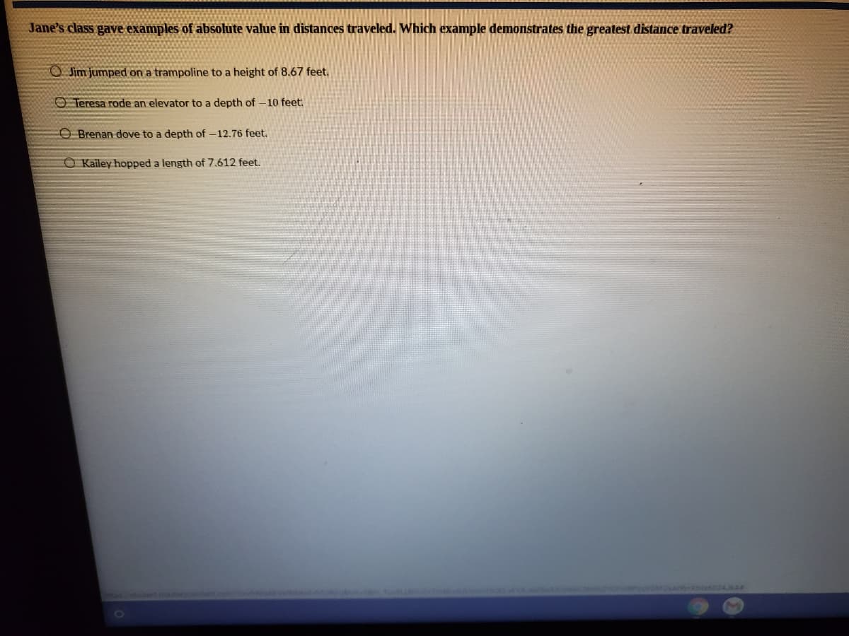Jane's class gave examples of absolute value in distances traveled. Which example demonstrates the greatest distance traveled?
O Jim jumped on a trampoline to a height of 8.67 feet.
O Teresa rode an elevator to a depth of -10 feet:
O Brenan dove to a depth of -12.76 feet.
O Kailey hopped a length of 7.612 feet.
