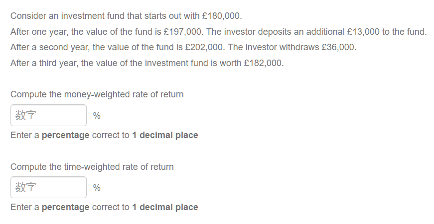 Consider an investment fund that starts out with £180,000.
After one year, the value of the fund is £197,000. The investor deposits an additional £13,000 to the fund.
After a second year, the value of the fund is £202,000. The investor withdraws £36,000.
After a third year, the value of the investment fund is worth £182,000.
Compute the money-weighted rate of return
数字
Enter a percentage correct to 1 decimal place
%
Compute the time-weighted rate of return
数字
%
Enter a percentage correct to 1 decimal place
