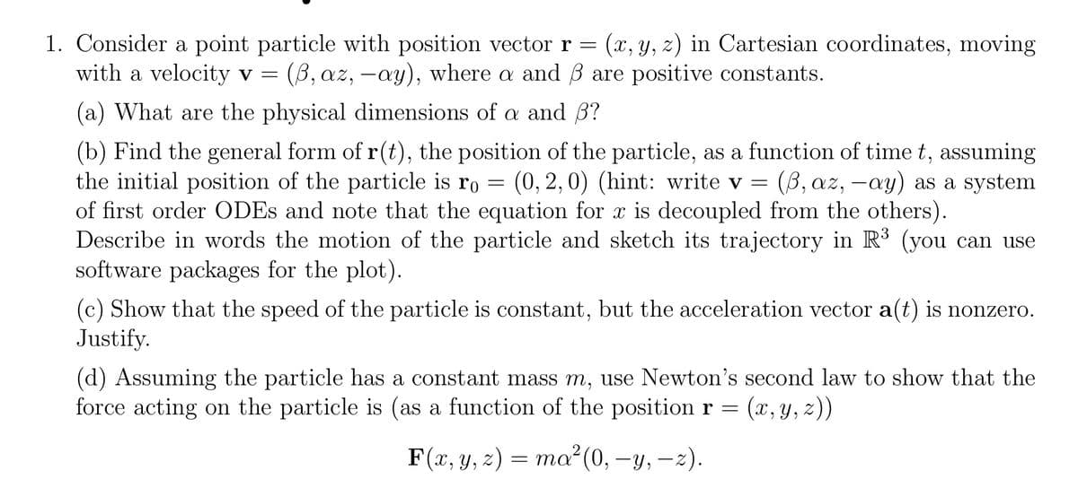 1. Consider a point particle with position vector r = (x, y, z) in Cartesian coordinates, moving
with a velocity v = (ẞ, az, -ay), where a and ẞ are positive constants.
(a) What are the physical dimensions of a and ẞ?
(b) Find the general form of r(t), the position of the particle, as a function of time t, assuming
the initial position of the particle is ro (0,2,0) (hint: write v = (ẞ, az, -ay) as a system
==
of first order ODEs and note that the equation for x is decoupled from the others).
Describe in words the motion of the particle and sketch its trajectory in R³ (you can use
software packages for the plot).
(c) Show that the speed of the particle is constant, but the acceleration vector a(t) is nonzero.
Justify.
(d) Assuming the particle has a constant mass m, use Newton's second law to show that the
force acting on the particle is (as a function of the position r = (x, y, z))
F(x, y, z) = ma²(0, −y, −z).