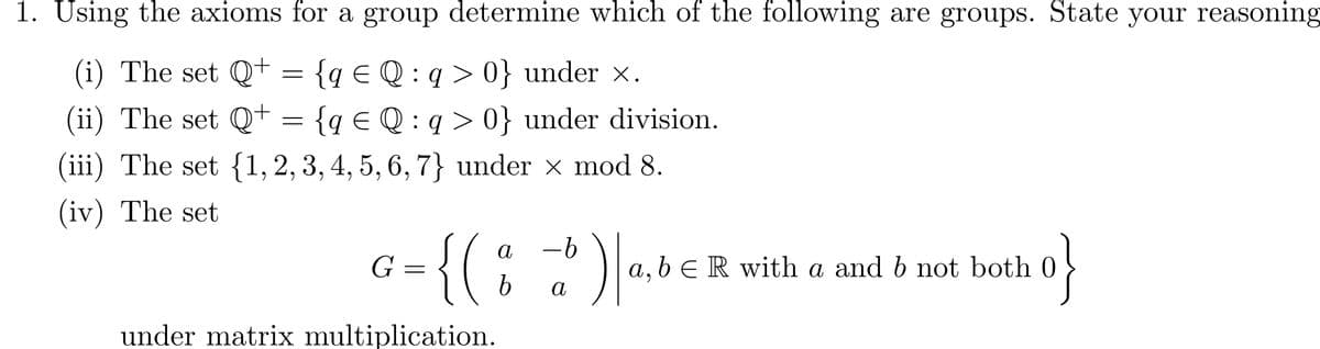 1. Using the axioms for a group determine which of the following are groups. State your reasoning
(i) The set Q+ = {q = Q: q>0} under ×.
(ii) The set Q+ = {q € Q : q > 0} under division.
(iii) The set {1, 2, 3, 4, 5, 6, 7} under × mod 8.
(iv) The set
G =
{(
а
-b
b
a
b ) | ab € R
,bЄ R with a and b not both
under matrix multiplication.