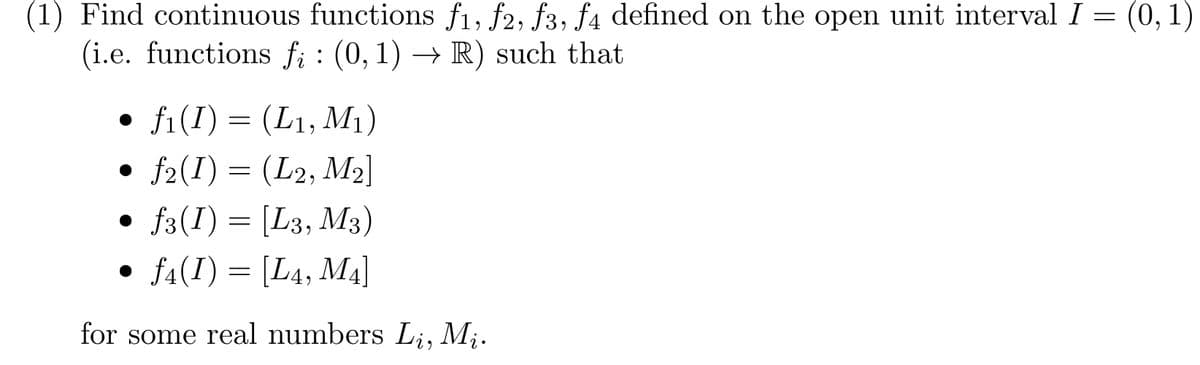 (1) Find continuous functions f₁, f2, f3, f4 defined on the open unit interval I = (0, 1)
(i.e. functions fi: (0, 1)→R) such that
•
f1(I) = (L1, M1)
• ƒ2(I) = (L2, M2]
• f3(I) = [L3, M3)
•
f4(I) = [L4, M4]
for some real numbers Li, Mi.