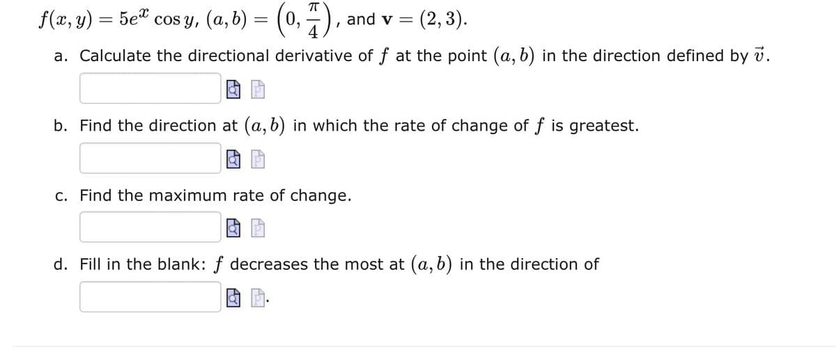 f(x, y)
=
5e cosy, (a,b) = (0, 1),
П
and v = (2, 3).
a. Calculate the directional derivative of f at the point (a, b) in the direction defined by v.
4 P
b. Find the direction at (a, b) in which the rate of change of f is greatest.
c. Find the maximum rate of change.
d. Fill in the blank: f decreases the most at (a, b) in the direction of