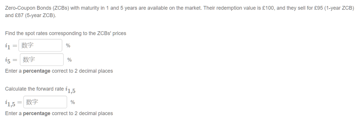 Zero-Coupon Bonds (ZCBS) with maturity in 1 and 5 years are available on the market. Their redemption value is £100, and they sell for £95 (1-year ZCB)
and £87 (5-year ZCB).
Find the spot rates corresponding to the ZCBS' prices
i1 数字
%
=
i5 数字
%
Enter a percentage correct to 2 decimal places
Calculate the forward rate 1,5
1,5 = | 数字
%
Enter a percentage correct to 2 decimal places