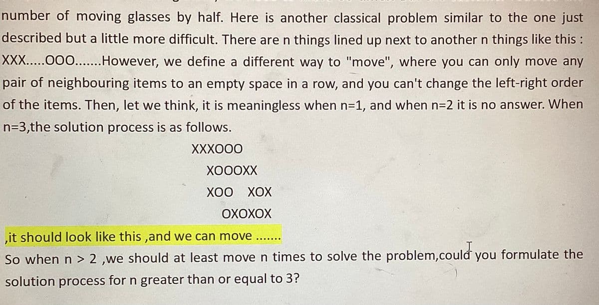 number of moving glasses by half. Here is another classical problem similar to the one just
described but a little more difficult. There are n things lined up next to another n things like this :
XXX.....OOO........ However, we define a different way to "move", where you can only move any
pair of neighbouring items to an empty space in a row, and you can't change the left-right order
of the items. Then, let we think, it is meaningless when n=1, and when n=2 it is no answer. When
n=3,the solution process is as follows.
XXXOOO
XOOOXX
XOO XOX
OXOXOX
,it should look like this, and we can move ..
So when n > 2,we should at least move n times to solve the problem, could you formulate the
solution process for n greater than or equal to 3?