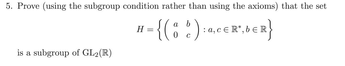 5. Prove (using the subgroup condition rather than using the axioms) that the set
a b
0 с
ER}
H
1= {( 8 6 ) : 0
: a, cЄR*, bЄR
‚cЄR*,bЄR
is a subgroup of GL2(R)