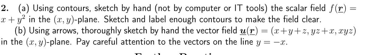 2. (a) Using contours, sketch by hand (not by computer or IT tools) the scalar field f(r)
x + y² in the (x, y)-plane. Sketch and label enough contours to make the field clear.
(b) Using arrows, thoroughly sketch by hand the vector field u(r) = (x+y+z, yz+x, xyz)
in the (x, y)-plane. Pay careful attention to the vectors on the line y = −x.