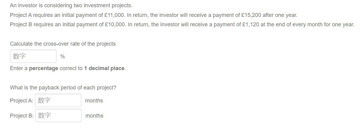 An investor is considering two investment projects.
Project A requires an initial payment of £11,000. In return, the investor will receive a payment of £15,200 after one year.
Project B requires an initial payment of £10,000. In return, the investor will receive a payment of £1,120 at the end of every month for one year.
Calculate the cross-over rate of the projects
数字
%
Enter a percentage correct to 1 decimal place.
What is the payback period of each project?
Project A: 数字
months
Project B:数字
months