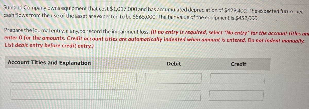 Sunland Company owns equipment that cost $1,017,000 and has accumulated depreciation of $429,400. The expected future net
cash flows from the use of the asset are expected to be $565,000. The fair value of the equipment is $452,000.
Prepare the journal entry, if any, to record the impairment loss. (If no entry is required, select "No entry" for the account titles and
enter 0 for the amounts. Credit account titles are automatically indented when amount is entered. Do not indent manually.
List debit entry before credit entry.)
Account Titles and Explanation
Debit
Credit