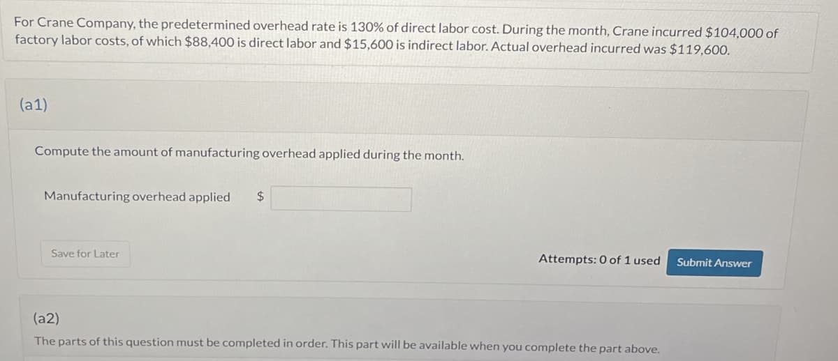 For Crane Company, the predetermined overhead rate is 130% of direct labor cost. During the month, Crane incurred $104,000 of
factory labor costs, of which $88,400 is direct labor and $15,600 is indirect labor. Actual overhead incurred was $119,600.
(a1)
Compute the amount of manufacturing overhead applied during the month.
Manufacturing overhead applied
$
Save for Later
Attempts: 0 of 1 used
Submit Answer
(a2)
The parts of this question must be completed in order. This part will be available when you complete the part above.