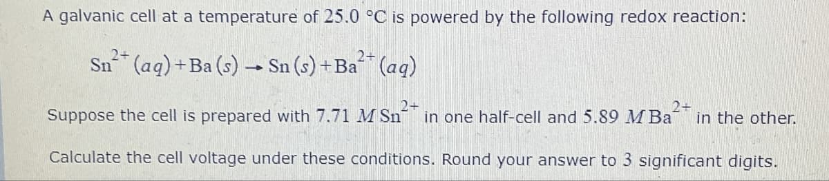 A galvanic cell at a temperature of 25.0 °C is powered by the following redox reaction:
2+
2+
Sn(aq) +Ba(s) → Sn (s) + Ba** (aq)
2+
2+
Suppose the cell is prepared with 7.71 M Sn in one half-cell and 5.89 MBa in the other.
Calculate the cell voltage under these conditions. Round your answer to 3 significant digits.