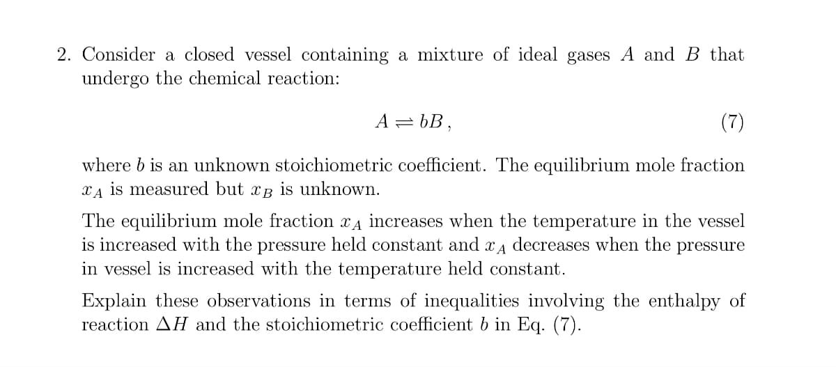 2. Consider a closed vessel containing a mixture of ideal gases A and B that
undergo the chemical reaction:
A=bB,
where b is an unknown stoichiometric coefficient. The equilibrium mole fraction
xд is measured but xB is unknown.
The equilibrium mole fraction xд increases when the temperature in the vessel
is increased with the pressure held constant and Ꮖ Ꭺ
decreases when the pressure
in vessel is increased with the temperature held constant.
Explain these observations in terms of inequalities involving the enthalpy of
reaction AH and the stoichiometric coefficient b in Eq. (7).