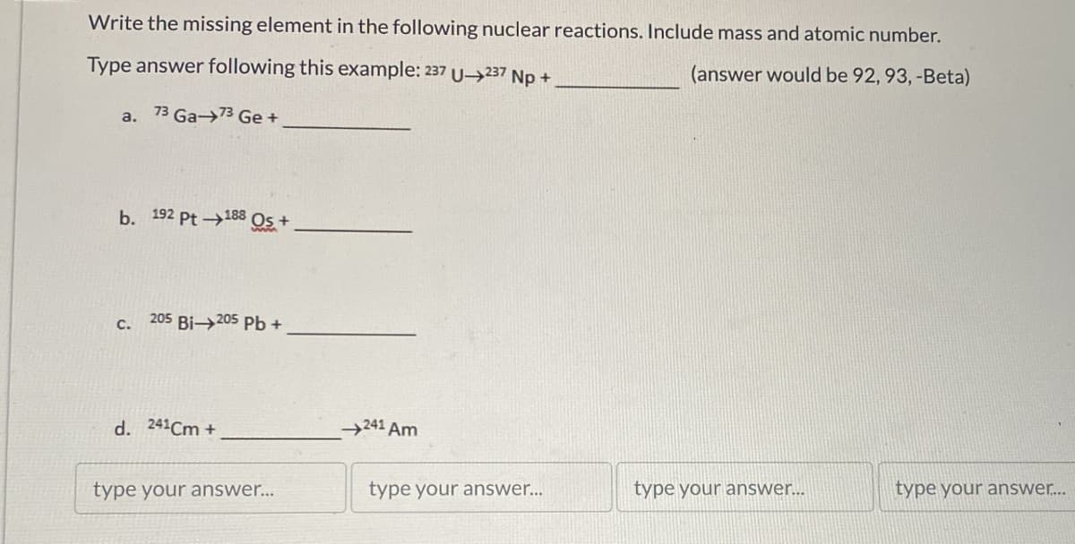 Write the missing element in the following nuclear reactions. Include mass and atomic number.
Type answer following this example: 237 U-237 Np +
a. 73 Ga-73 Ge+
b. 192 Pt 188 Os+
C.
205 Bi-205 Pb+
(answer would be 92, 93, -Beta)
d. 241Cm +
241 Am
type your answer...
type your answer...
type your answer...
type your answer....