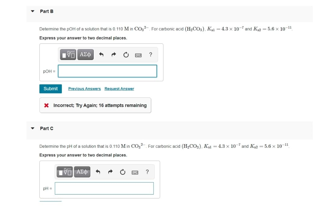 Part B
Determine the pOH of a solution that is 0.110 M in CO3²-. For carbonic acid (H2CO3), Kal = 4.3 x 10-7 and K2 = 5.6 x 10-11.
Express your answer to two decimal places.
РОН -
Submit
Previous Answers Request Answer
X Incorrect; Try Again; 16 attempts remaining
Part C
Determine the pH of a solution that is 0.110 M in CO32-. For carbonic acid (H2CO3), Kal = 4.3 x 107 and Ka2 = 5.6 × 10-11.
Express your answer to two decimal places.
pH =
