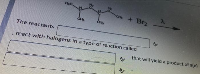 HC.
2.
a+ Br2
CH
The reactants
react with halogens in a type of reaction called
that will yield a product of a(n
