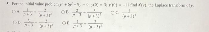 5. For the initial value problem y"+ 6y' +9y 0; y(0) = 3; y'(0) = -11 find L(y), the Laplace transform of y.
%3D
OA.
p+3
ОВ. 2
3
3.
(p+3)?
(p+3)?
OC.
(p + 3)?
OE. 3 +3)
2.
p+3 (p+3)?
P+3
(p+3)?
