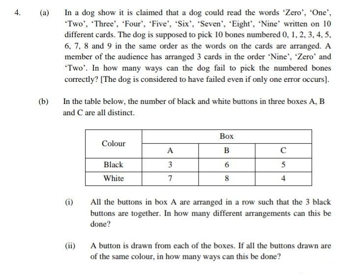 In a dog show it is claimed that a dog could read the words 'Zero', "One',
"Two', "Three', 'Four', 'Five', 'Six', Seven', 'Eight', 'Nine' written on 10
different cards. The dog is supposed to pick 10 bones numbered 0, 1, 2, 3, 4, 5,
6, 7, 8 and 9 in the same order as the words on the cards are arranged. A
member of the audience has arranged 3 cards in the order 'Nine', 'Zero' and
Two'. In how many ways can the dog fail to pick the numbered bones
correctly? [The dog is considered to have failed even if only one error occurs].
(a)
(b)
In the table below, the number of black and white buttons in three boxes A, B
and C are all distinct.
Воx
Colour
A
B
Black
3
6.
5
White
7
4
(i)
All the buttons in box A are arranged in a row such that the 3 black
buttons are together. In how many different arrangements can this be
done?
A button is drawn from each of the boxes. If all the buttons drawn are
of the same colour, in how many ways can this be done?
(ii)
4.
