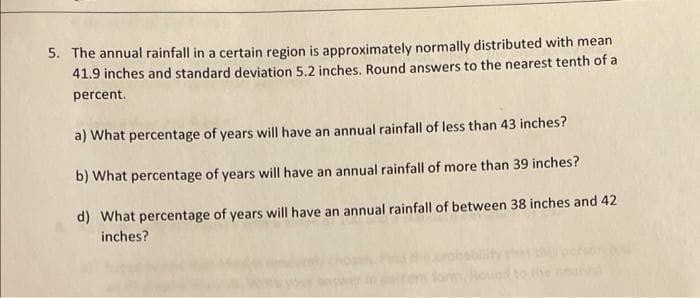 5. The annual rainfall in a certain region is approximately normally distributed with mean
41.9 inches and standard deviation 5.2 inches. Round answers to the nearest tenth of a
percent.
a) What percentage of years will have an annual rainfall of less than 43 inches?
b) What percentage of years will have an annual rainfall of more than 39 inches?
d) What percentage of years will have an annual rainfall of between 38 inches and 42
inches?
