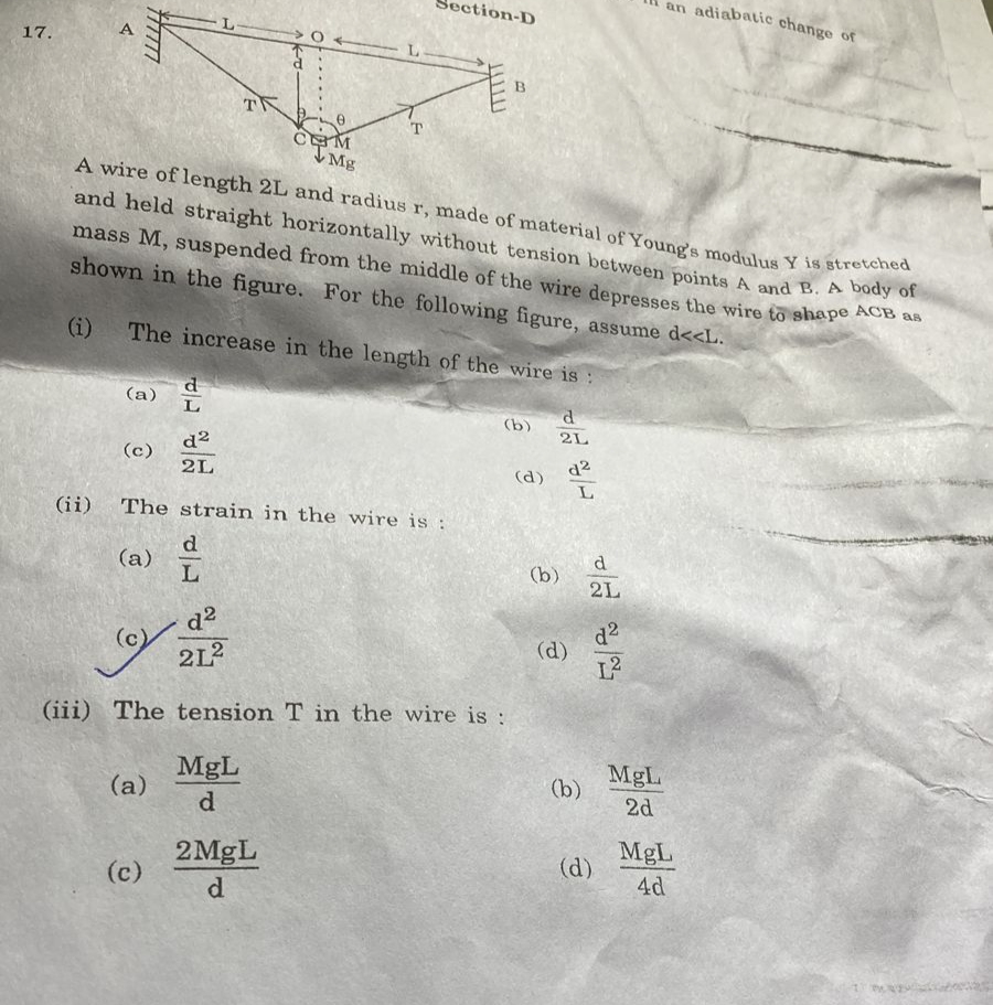 an adiabatic change of
A wire of length 2L and radius r, made of material of Young's modulus Y is stretched
ction-D
17.
B.
T
T
IMg
and held straight horizontally without tension between points A and B. A body of
mass M, suspended from the middle of the wire depresses the wire to shape A a
shown in the figure. For the following figure, assume d<<L.
s
(i)
The increase in the length of the wire is :
d
(a) L
(b)
2L
d2
(c)
d2
2L
(d)
L
(ii)
The strain in the wire is :
(a) I
d
(b)
2L
d2
(c)
212
d2
(d)
(iii) The tension T in the wire is :
MgL
(a)
MgL
(b)
d.
2d
MgL
2 MgL
(c)
(d)
4d
d
