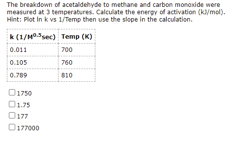 The breakdown of acetaldehyde to methane and carbon monoxide were
measured at 3 temperatures. Calculate the energy of activation (kJ/mol).
Hint: Plot In k vs 1/Temp then use the slope in the calculation.
k (1/MO.5sec) Temp (K)
0.011
700
0.105
760
0.789
810
1750
O1.75
O177
O 177000
