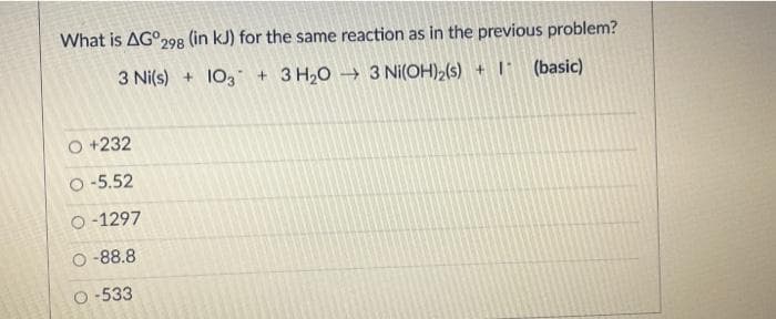 What is AG°298 (in kJ) for the same reaction as in the previous problem?
3 Ni(s) + 103 + 3 H20 → 3 Ni(OH),(s) + I (basic)
O +232
O-5.52
O -1297
O -88.8
O -533
