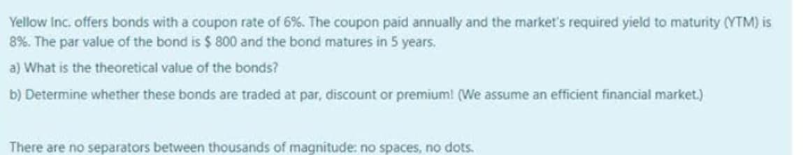 Yellow Inc. offers bonds with a coupon rate of 6%. The coupon paid annually and the market's required yield to maturity (YTM) is
8%. The par value of the bond is $800 and the bond matures in 5 years.
a) What is the theoretical value of the bonds?
b) Determine whether these bonds are traded at par, discount or premium! (We assume an efficient financial market.)
There are no separators between thousands of magnitude: no spaces, no dots.