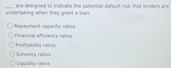 are designed to indicate the potential default risk that lenders are
undertaking when they grant a loan.
Repayment capacity ratios
O Financial efficiency ratios
Profitability ratios
Solvency ratios
Liquidity ratios