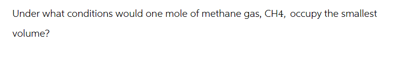 Under what conditions would one mole of methane gas, CH4, occupy the smallest
volume?