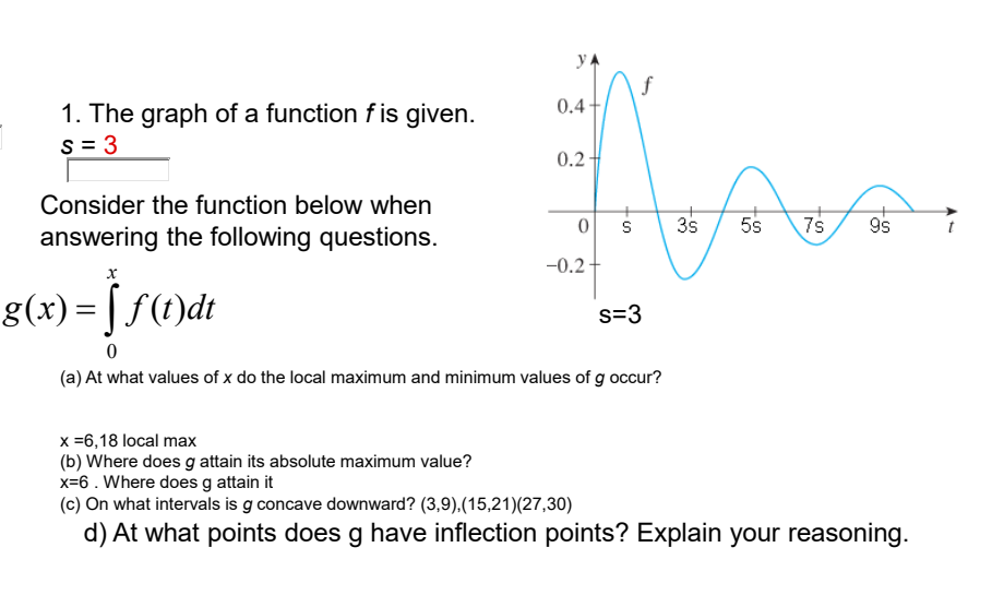 y
f
0.4
1. The graph of a function f is given.
s = 3
0.2
Consider the function below when
answering the following questions.
이 S
3s
5s
9s
-0.2
g(x) = [ f(t)dt
s=3
(a) At what values of x do the local maximum and minimum values of g occur?
x =6,18 local max
(b) Where does g attain its absolute maximum value?
x=6 . Where does g attain it
(c) On what intervals is g concave downward? (3,9),(15,21)(27,30)
