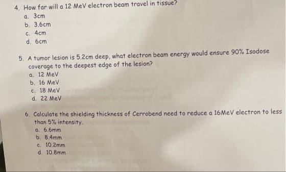 4. How far will a 12 MeV electron beam travel in tissue?
a. 3cm
b. 3.6cm
c. 4cm
d. 6cm
5. A tumor lesion is 5.2cm deep, what electron beam energy would ensure 90% Isodose
coverage to the deepest edge of the lesion?
a. 12 Mev
b. 16 MeV
c. 18 MeV
d. 22 Mev
6. Calculate the shielding thickness of Cerrobend need to reduce a 16MEV electron to less
than 5% intensity.
a. 6.6mm
b. 8.4mm
c. 10.2mm
d. 10.8mm
