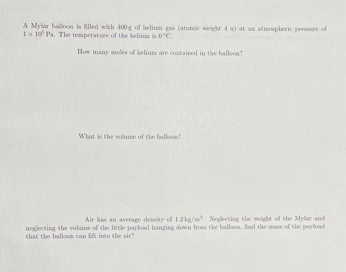 A Mylar balloon is filled with 400 g of helium gas (atomic weight 4 u) at an atmospheric pressure of
1 x 10° Pa. The temperature of the helium is 0 °C.
How many moles of helium are contained in the balloon?
What is the volume of the balloon?
Air has an average density of 1.2 kg/m. Neglecting the weight of the Mylar and
neglecting the volume of the little payload hanging down from the balloon, find the mass of the payload
that the balloon can lift into the air?
