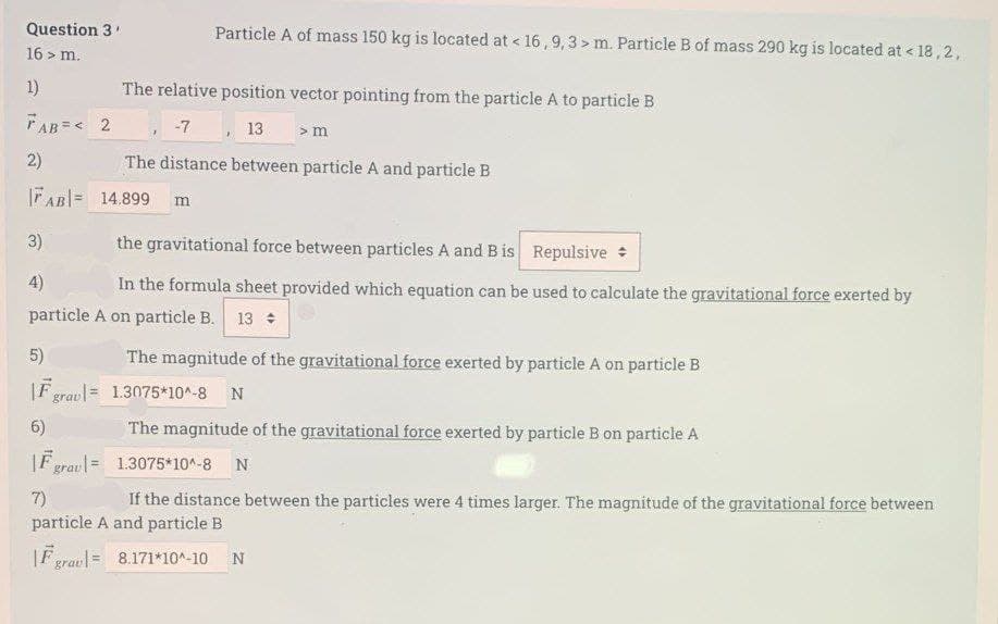 Question 3'
16 > m.
1)
FAB=< 2
2)
|AB| = 14.899 m
5)
|F grav=
6)
Particle A of mass 150 kg is located at < 16,9,3> m. Particle B of mass 290 kg is located at < 18,2,
3)
the gravitational force between particles A and B is Repulsive
4)
In the formula sheet provided which equation can be used to calculate the gravitational force exerted by
particle A on particle B. 13 +
The relative position vector pointing from the particle A to particle B
-7
13
> m
The distance between particle A and particle B
F grav=
The magnitude of the gravitational force exerted by particle A on particle B
1.3075*10^-8 N
The magnitude of the gravitational force exerted by particle B on particle A
1.3075*10^-8 N
7)
If the distance between the particles were 4 times larger. The magnitude of the gravitational force between
particle A and particle B
|Fgrau= 8.171*10^-10 N