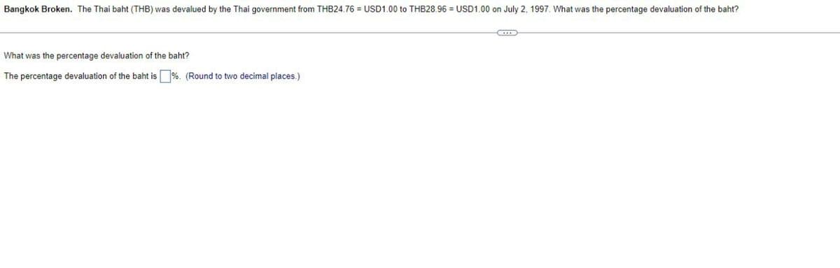 Bangkok Broken. The Thai baht (THB) was devalued by the Thai government from THB24.76 = USD1.00 to THB28.96 USD1.00 on July 2, 1997. What was the percentage devaluation of the baht?
What was the percentage devaluation of the baht?
The percentage devaluation of the baht is ☐ %. (Round to two decimal places.)