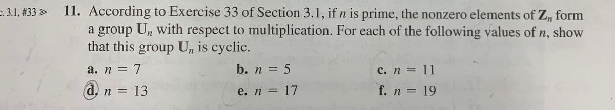 e. 3.1, #33 > 11. According to Exercise 33 of Section 3.1, ifn is prime, the nonzero elements of Z, form
a group Un with respect to multiplication. For each of the following values of n, show
that this group Un is cyclic.
п,
b. n = 5
%3D
%3D
%3D
d, n = 13
e. n = 17
f. n = 19
%3D
