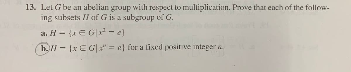 13. Let G be an abelian group with respect to multiplication. Prove that each of the follow-
ing subsets H of G is a subgroup of G.
a. H = {x E G|x² = e}
%3D
b. H = {x E G|x" = e} for a fixed positive integer n.
%3D
%3D
