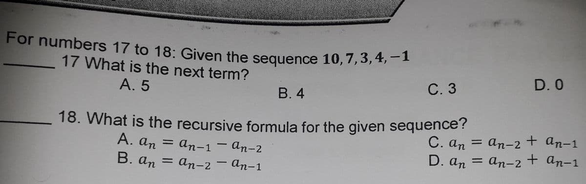 For numbers 17 to 18: Given the sequence 10,7,3, 4, -1
17 What is the next term?
D. 0
A. 5
С.3
В.4
18. What is the recursive formula for the given sequence?
A. an = an-1– An-2
B. an = an-2 – An-1
C. an = an-2+ an-1
D. an = an-2+ an-1
%3D
