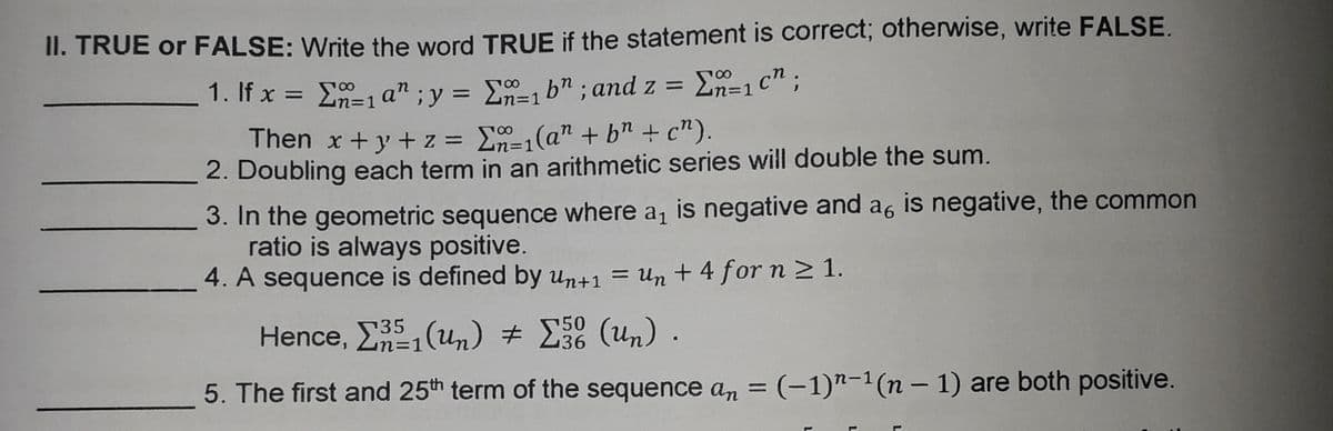 II. TRUE or FALSE: Write the word TRUE if the statement is correct; otherwise, write FALSE.
1. If x = E=1 a" ;y = E-1 b" ; and z =
En=1 c";
3D1
%3D
Then x +y + z =
En-1(a" + bn + c").
2. Doubling each term in an arithmetic series will double the sum.
3. In the geometric sequence where a, is negative and a, is negative, the common
ratio is always positive.
4. A sequence is defined by Un+1 = Un + 4 for n 2 1.
%3|
50
36
35
Hence, EE, (un) # E (un) .
5. The first and 25th term of the sequence an = (-1)"-1(n – 1) are both positive.
%3D
