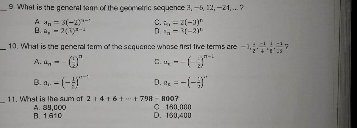 9. What is the general term of the geometric sequence 3,-6, 12,-24,.. ?
A. an = 3(-2)"-1
B. an = 2(3)"-1
C. an = 2(-3)"
D. an = 3(-2)"
%3D
%3D
%3D
_10. What is the general term of the sequence whose first five terms are -1
1 1-1?
2' 4'8'16
n
n-1
А. an
C. an
%3D
%3D
-
)"-*
п-1
B. an = (-
D. an
%3D
%3D
2.
11. What is the sum of 2+ 4 + 6 + ..+ 798 + 800?
C. 160,000
D. 160,400
A. 88,000
В. 1,610
