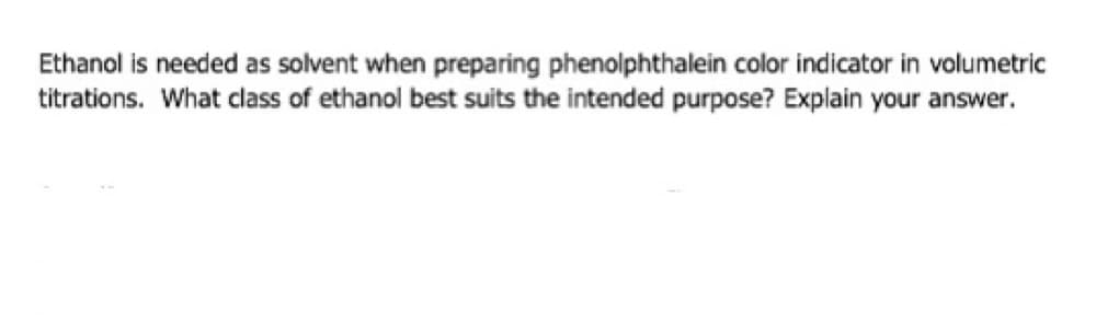 Ethanol is needed as solvent when preparing phenolphthalein color indicator in volumetric
titrations. What class of ethanol best suits the intended purpose? Explain your answer.
